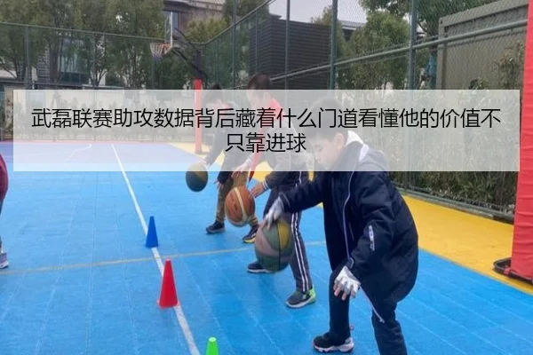 武磊联赛助攻数据背后藏着什么门道看懂他的价值不只靠进球